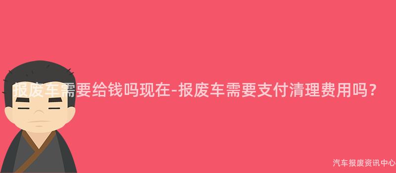 报废车需要给钱吗现在-报废车需要支付清理费用吗？