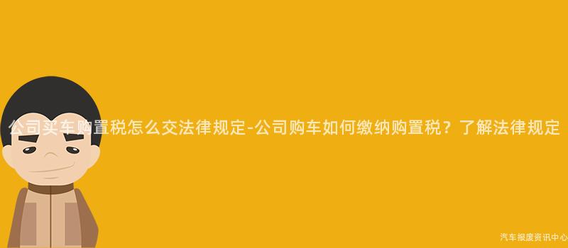 公司买车购置税怎么交法律规定-公司购车如何缴纳购置税？了解法律规定
