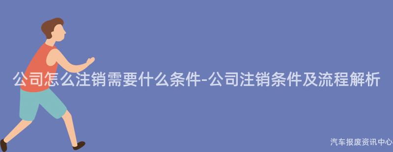 公司怎么注销需要什么条件-公司注销条件及流程解析