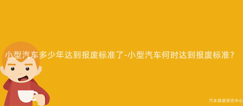 小型汽车多少年达到报废标准了-小型汽车何时达到报废标准？