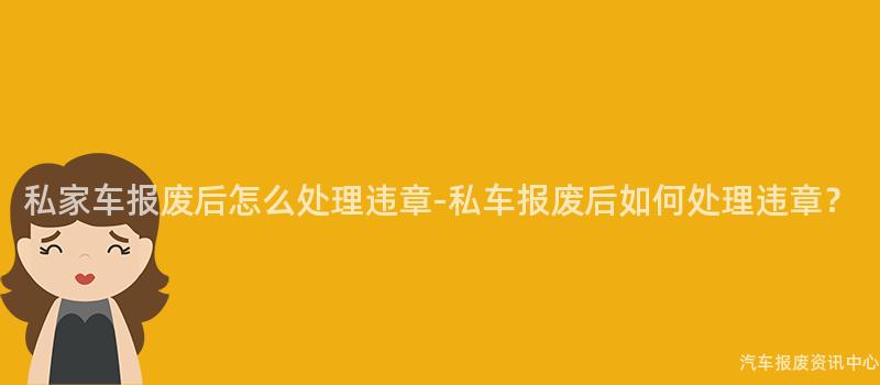 私家车报废后怎么处理违章-私车报废后如何处理违章？