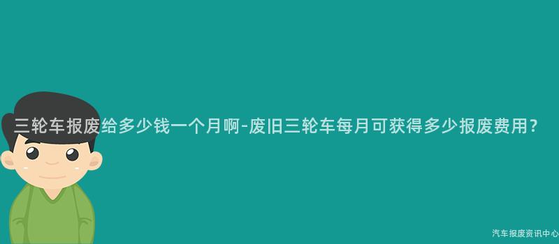 三轮车报废给多少钱一个月啊-废旧三轮车每月可获得多少报废费用？