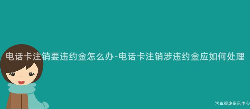电话卡注销要违约金怎么办-电话卡注销涉违约金应如何处理