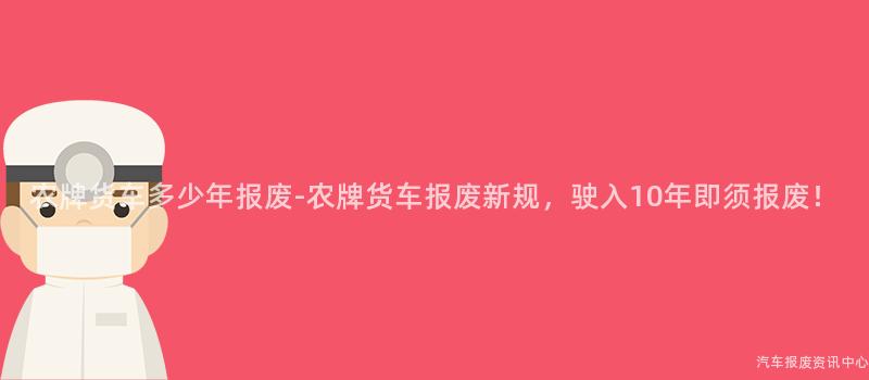 农牌货车多少年报废-农牌货车报废新规，驶入10年即须报废！