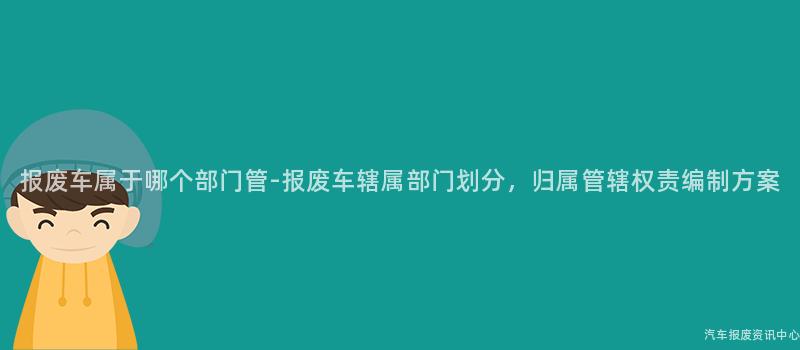 报废车属于哪个部门管-报废车辖属部门划分，归属管辖权责编制方案