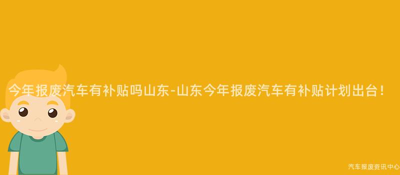 今年报废汽车有补贴吗山东-山东今年报废汽车有补贴计划出台！