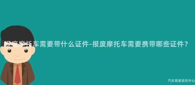 报废摩托车需要带什么证件-报废摩托车需要携带哪些证件？