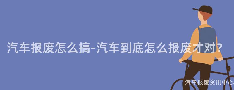汽车报废怎么搞-汽车到底怎么报废才对？