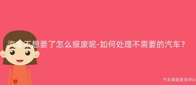 汽车不想要了怎么报废呢-如何处理不需要的汽车？