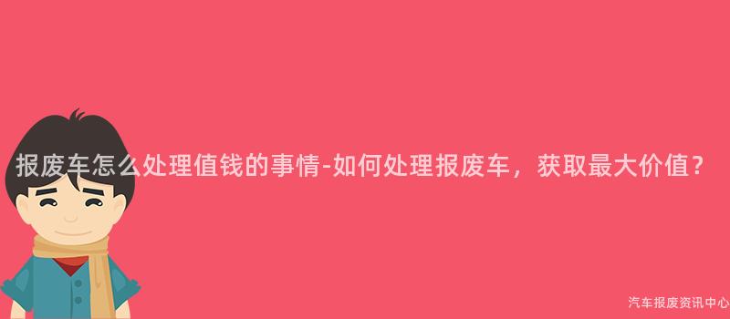 报废车怎么处理值钱的事情-如何处理报废车，获取最大价值？