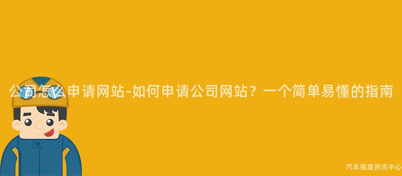 公司怎么申请网站-如何申请公司网站？一个简单易懂的指南