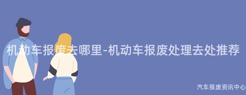机动车报废去哪里-机动车报废处理去处推荐