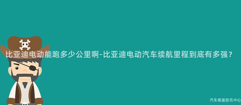 比亚迪电动能跑多少公里啊-比亚迪电动汽车续航里程到底有多强？