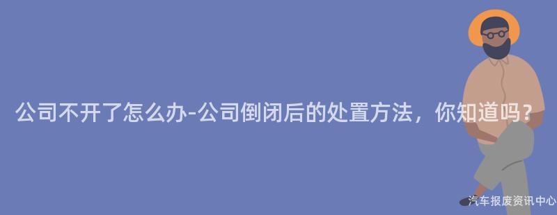 公司不开了怎么办-公司倒闭后的处置方法，你知道吗？