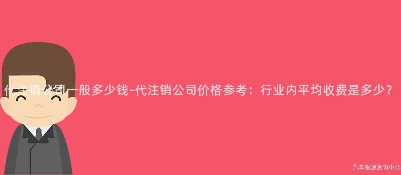 代注销公司一般多少钱-代注销公司价格参考：行业内平均收费是多少？