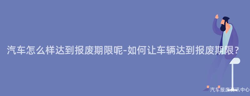 汽车怎么样达到报废期限呢-如何让车辆达到报废期限？