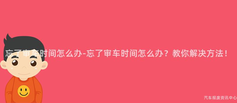 忘了审车时间怎么办-忘了审车时间怎么办？教你解决方法！