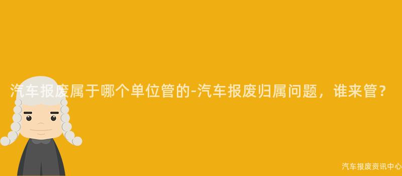 汽车报废属于哪个单位管的-汽车报废归属问题，谁来管？
