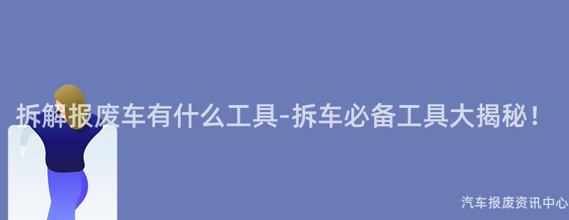拆解报废车有什么工具-拆车必备工具大揭秘！