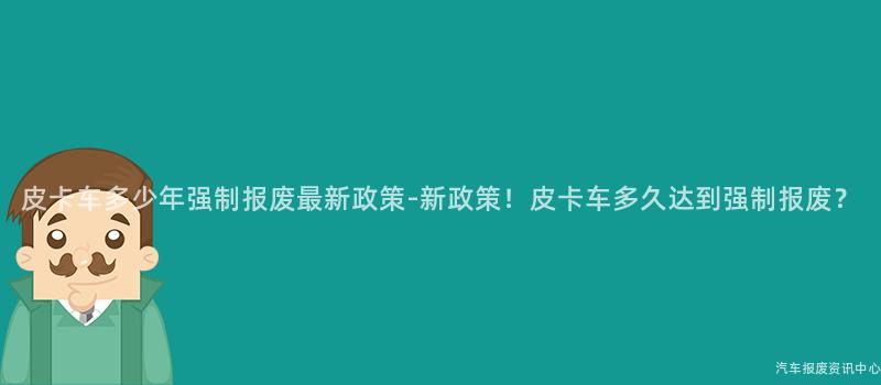皮卡车多少年强制报废最新政策-新政策！皮卡车多久达到强制报废？