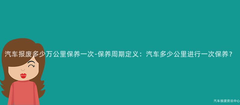 汽车报废多少万公里保养一次-保养周期定义：汽车多少公里进行一次保养？