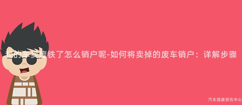 我的车卖废铁了怎么销户呢-如何将卖掉的废车销户：详解步骤