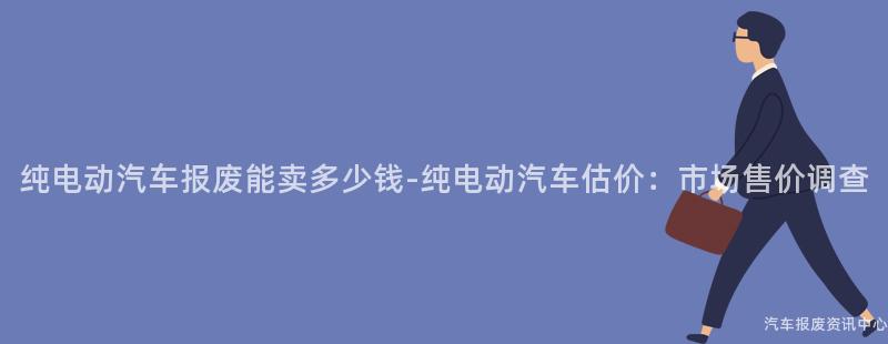 纯电动汽车报废能卖多少钱-纯电动汽车估价：市场售价调查