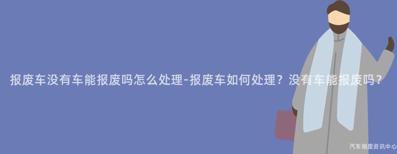 报废车没有车能报废吗怎么处理-报废车如何处理？没有车能报废吗？