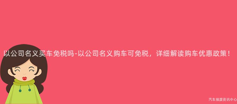 以公司名义买车免税吗-以公司名义购车可免税，详细解读购车优惠政策！