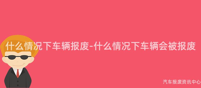 什么情况下车辆报废-什么情况下车辆会被报废