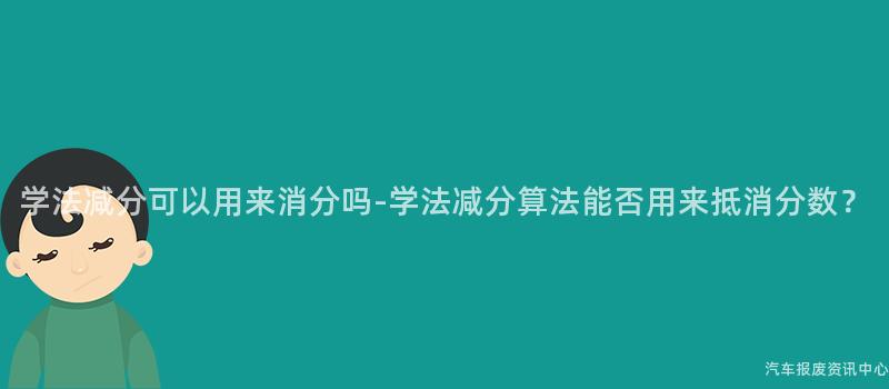 学法减分可以用来消分吗-学法减分算法能否用来抵消分数？