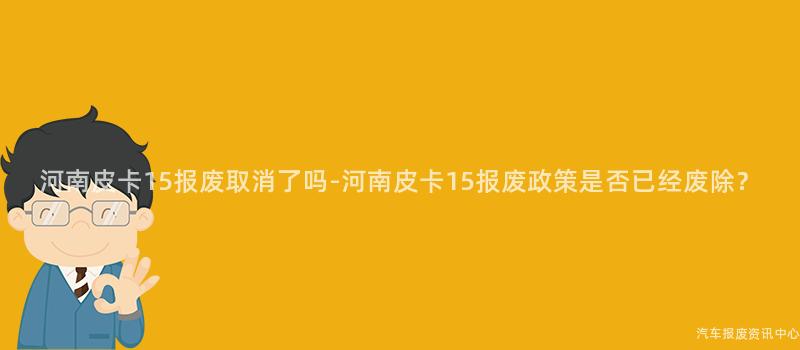 河南皮卡15报废取消了吗-河南皮卡15报废政策是否已经废除？