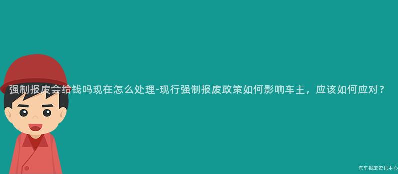 强制报废会给钱吗现在怎么处理-现行强制报废政策如何影响车主，应该如何应对？
