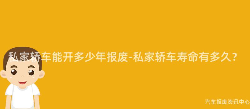 私家轿车能开多少年报废-私家轿车寿命有多久？