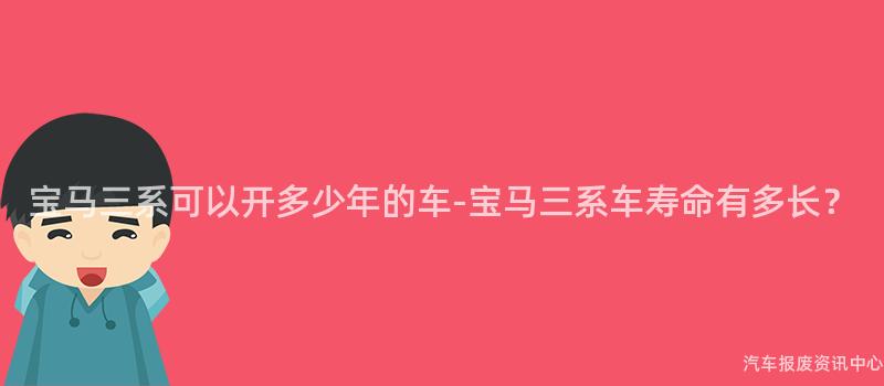 宝马三系可以开多少年的车-宝马三系车寿命有多长？