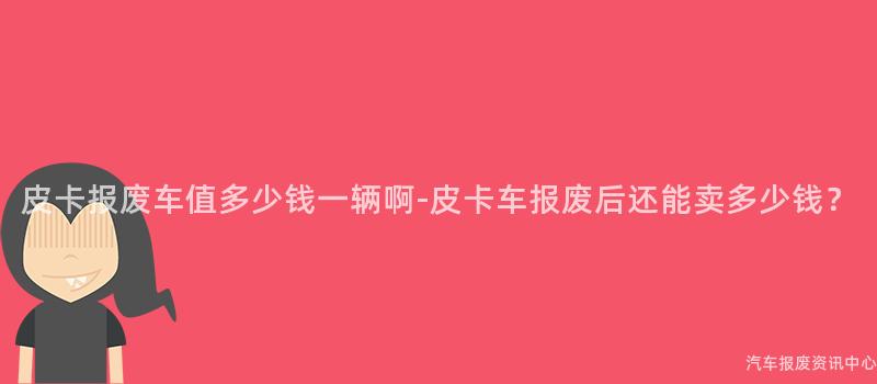 皮卡报废车值多少钱一辆啊-皮卡车报废后还能卖多少钱？