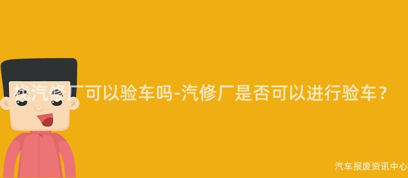 找汽修厂可以验车吗-汽修厂是否可以进行验车？