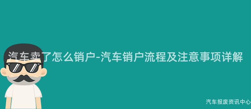 汽车卖了怎么销户-汽车销户流程及注意事项详解