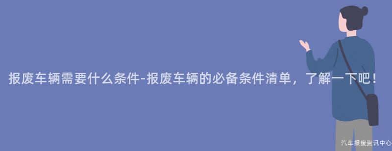 报废车辆需要什么条件-报废车辆的必备条件清单，了解一下吧！