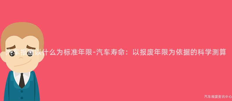 汽车报废以什么为标准年限-汽车寿命：以报废年限为依据的科学测算