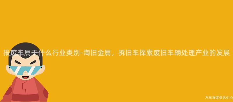 报废车属于什么行业类别-淘旧金属，拆旧车探索废旧车辆处理产业的发展