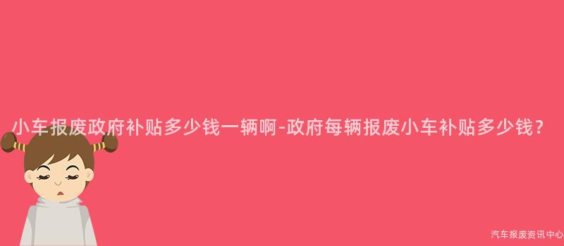 小车报废政府补贴多少钱一辆啊-政府每辆报废小车补贴多少钱？