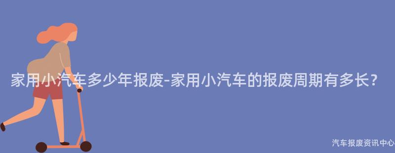 家用小汽车多少年报废-家用小汽车的报废周期有多长？
