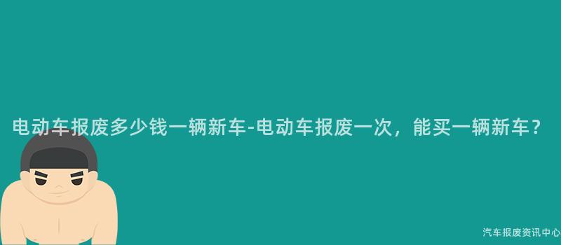 电动车报废多少钱一辆新车-电动车报废一次，能买一辆新车？