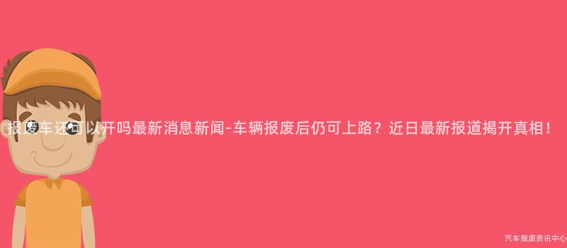 报废车还可以开吗最新消息新闻-车辆报废后仍可上路？近日最新报道揭开真相！