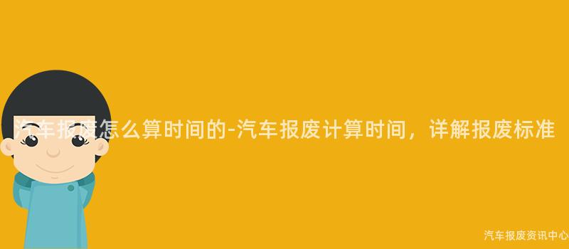 汽车报废怎么算时间的-汽车报废计算时间，详解报废标准
