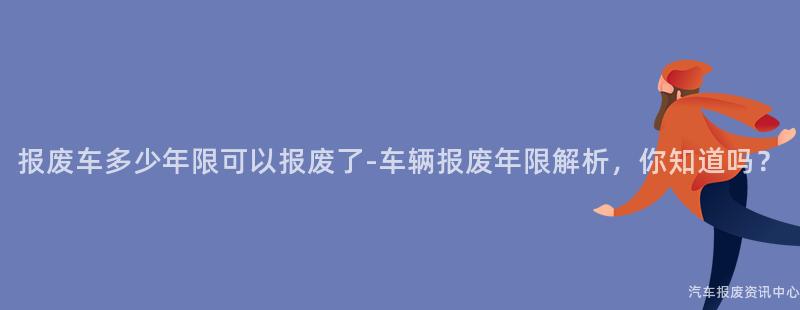 报废车多少年限可以报废了-车辆报废年限解析，你知道吗？