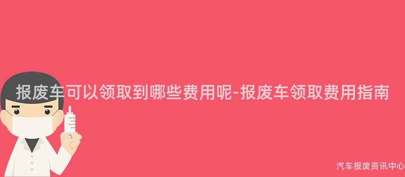 报废车可以领取到哪些费用呢-报废车领取费用指南