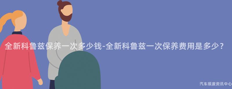 全新科鲁兹保养一次多少钱-全新科鲁兹一次保养费用是多少？