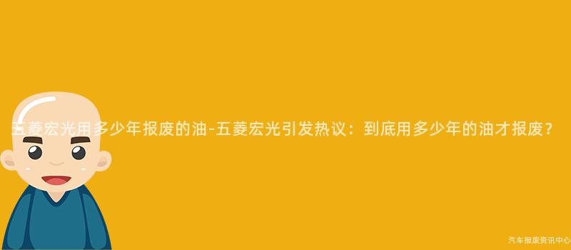 五菱宏光用多少年报废的油-五菱宏光引发热议：到底用多少年的油才报废？